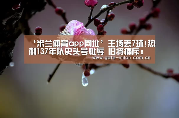 ‘米兰体育app网址’主场丢7球!热刺137年队史头号耻辱 旧将痛斥:狗屎(图1) 米兰体育app网址